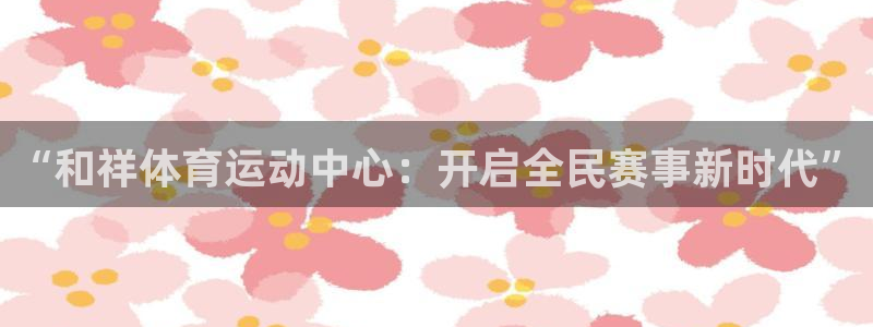 意昂4体育平台注册：“和祥体育运动中心：开启全民赛事新时代”