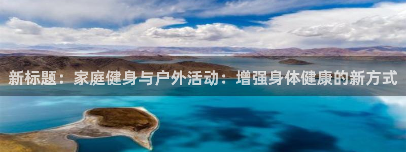 意昂42平台注册：新标题：家庭健身与户外活动：增强身体健康的新方式